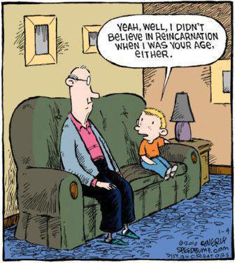 Yeah, well, I didn’t believe in reincarnation when I was your age, either.