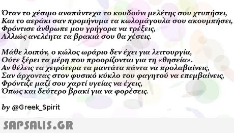 Όταν το χέσιμο αναπάντεχα το κουδούνι μελέτης σου χτυπήσει, Και το αεράκι σαν προμήνυμα τα κωλομάγουλα σου ακουμπήσει, φρόντισε άνθρωπε μου γρήγορα να τρέξεις, ως ανελέητα τα βρακιά σου θα χέσεις Μάθε λοιπόν, ο κώλος ωράριο δεν έχει για λειτουργία, Ούτε ξέρει τα μέρη που προορίζονται για τη «θησείο. Αν θέλεις τα χειρότερα τα μαντάτα πάντα να προλαβαίνεις, Σαν άρχοντας στον φυσικό κύκλο του φαγητού να επεμβαίνεις, φρόντιζε μαζί σου χαρτί υγείας να έχεις, Οπως και δεύτερο βρακί για να φορέσεις. by @Greek_Spirit 