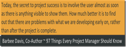 Today, the secret to project success is to involve the user almost as soon as there is anything visible to show them. How much better it is to find out that there are problems with what we are developing early on, rather than after the project is complete. Barbee Davis, Co-Author ~ 97 Things Every Project Manager Should Know