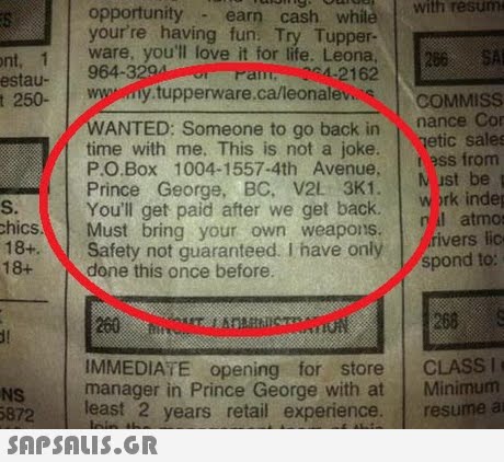 opportunity earn cash while with resum your re having fun. Try Tupper- ware, you ll love it for life. Leona Pam 2162 250- wwny tupperware.ca/leonalevs ont, 1 266A 964-329 estau- COMMISS nance Cor WANTED: Someone to go back in time with me. This is not a joke.etic sales Ρ.Ο.Box 1004-1557-4th Avenue. Prince George, BC, V2 3K1. You ll get paid after we get back. M ist be S. hics Must bring your own weapons. 18+Safety not guaranteed. i have only work indep atmo rivers lic 18+ spond to: done this once before. 200 IMMEDIATE opening for store CLASSI 260S NS manager in Prince George with at Minimum 5872 least 2 years retail experience. resume a 