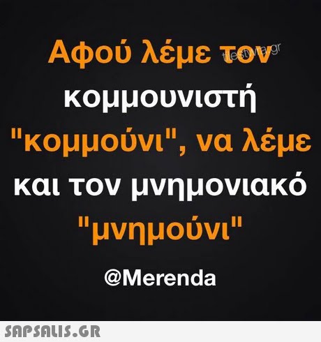 Αφού λέμε τον κομμουνιστη κομμουνι, να λέμε και τον υνηυονιακο μνημούνι @Merenda 