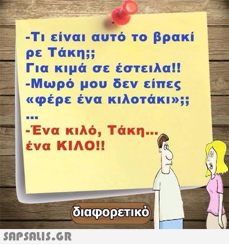 -Τι είναι αυτό το βρακί ρε Τάκη;; Για κιμά σε έστειλα!! Μωρό μου δεν είπες «φέρε ένα κιλοτάκι»;; -Ένα κιλό, Τάκη ένα ΚΙΛΟ!! διαφορετικό 