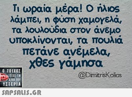 Τι ωραία μέρα! Ο ήλιοs λάμπει, η φύση χαμογελά, τα λουλούδια στον άνεμο υποκλίνονται τα πουλιά πετάνε ανέμελα, Χθες γάμησα OS  ΥΣΤΕΡΙΑ @Dimitriskolios 
