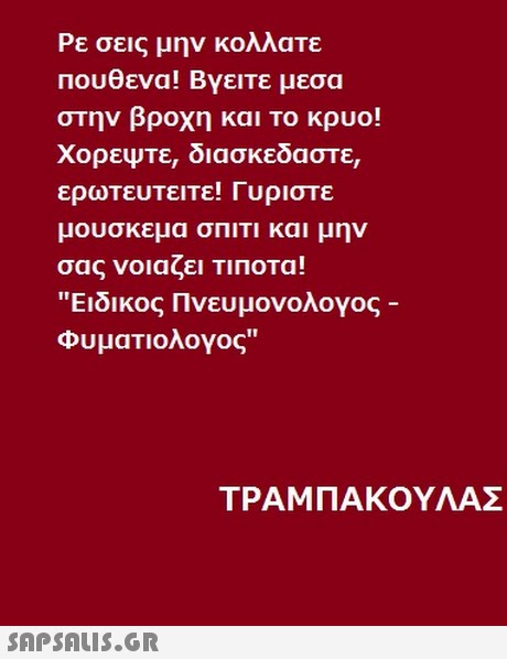 Ρε σεις μην κολλατε πουθενα! Βγεπε μεσα στην βροχη και το κρυο! ΧορεΨτε, διασκεδαστε, ερωτευτειτε! Γυριστε μουσκεμα σΠΙΤΙ και μην σας νοιαζει ΤΙΠΟΤα! Ειδικος Πνευμονολογος Φυματιολογος ΤΡΑΜ ΠΑΚΟΥΛΑΣ 