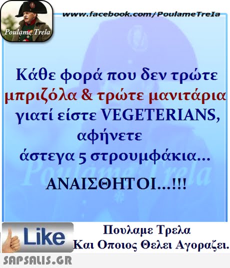 www.facebook.com/ Poulame Trela oulame Trela Κάθε φορά που δεν τρώτε μπριζόλα & τρώτε μανιτάρια γιατι ειστε VEGETERIANS, αφήνετε άστεγα 5 στρουμφάκια. ΑΝΑΙΣΘΗΤΟΙ . Πουλαμε Τρελά Like και Οποιος θελει Αγοραζει. 