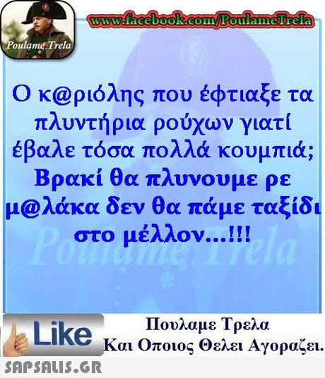 WWcface booK.COFoulamelTela oulame Trela Ο κ@ριόλης που έφτιαξε τα πλυντήρια ρούχων γιατί έβαλε τόσα πολλά κουμπιά; Βρακί θα πλυνουμε ρε μ@λάκα δεν θα πάμε ταξίδι στο μέλλον !! ! Πουλαμε Τρελα Like και Οποιος θελει Αγοραζει.
