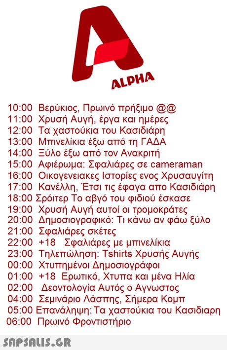 ALPHA 10:00 Βερύκιος, Πρωινό πρήξιμο @@ 11:00 Χρυσή Αυγή, έργα και ημέρες 12:00 Τα χαστούκια του Κασιδιάρη 13:00 Μπινελίκια έξω από τη ΓΑΔΑ 4:00-υλο εζω απο τον Ανακριτη 15:00 Αφιερωμα: 2φαλαρες σε cameraman 16:00 οικογενειακες ιστορίες ενος χρυσαυγίτη 17:00 Κανέλλη, Έτσι Τις έφαγα απο Κασιδιάρη 18:00 Σρόιτερ Το αβγό Του φιδιού έσκασε 19:00 Χρυσή Αυγή αυτοί οι τρομοκράτες 20:00 Δημοσιογραφικό. Τι κάνω αν φάω ξύλο 21:00 Σφαλιάρες σκέτες 22:00 +18 Σφαλιάρες με μπινελίκια 23:00 Τηλεπώληση: Tshirts Χρυσής Αυγής 00:00 χτυπημένοι Δημοσιογράφοι 01:00 +18 Ερωτικό. Χτυπα και μένα Ηλία 02:00 Δεοντολογία Αυτός ο Αγνωστος 04:00 Σεμινάριο Λάσπης Σήμερα Κομπ 05:00 Επανάληψη: Τα χαστούκια του Κασιδιαρη 06:00 Πρωινό Φροντιστήριο 