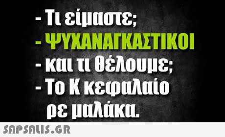 -Τι είμαστε; ΨΥΧΑΝΑΓΚΑΣΤΙΚΟΙ και τι θέλουμε; -Το Κ κεφαλαίο ρε μαλάκα. 