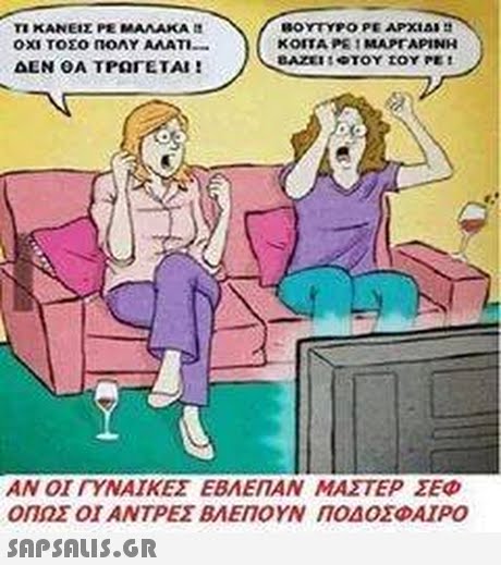 T1 ΚΑΝΕΙΣ ΡΕ ΜΑΛΑΚΑ tt ΟΧΙ ΤΟΣΟ ΠΟΛΥ ΑΛΑΤΙ- ΔΕΝ ΟΑ ΤΡΩΓΕΤΑΙ ! ΚΟΙΤΑ ΡΕ ΜΑΡΓΑΡΙΝΗ ΑΝ ΟΙ ΓΥΝΑΙΚΕΣ ΕΒΛΕΠΑΝ ΜΑΣΤΕΡ ΣΕΦ ΟΠΩΣ ΟΙ ΑΝΤΡΕΣ ΒΛΕΠΟΥΝ ΠΟΔΟΣΦΑΙΡΟ 