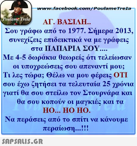 www.facebook.com/ Poulame Trela oulame Trela ΑΓ. ΒΑΣΙΛΗ.. Σου γράφω από το 1977. Σήμερα 2013, συνεχίζεις επιδεικτικά να με γράφεις στα ΠΑΠΑΡΙΑ ΣΟΥ Με 4-5 δωράκια θεωρείς ότι τελείωσαν οι υποχρεώσεις σου απεναντι μου; Τι λες τώρα; Θέλω να μου φέρεις ΟΤΙ σου έχω ζητήσει τα τελευταία 25 χρόνια γιατί θα σου στείλω τον Στουρνάρα και θα σου κοπούν οι μαγκιές και τα HO... HO HO Να περάσεις από τ ο σπιτι να κανουμε περαίωση . SAPSAIS.GR
