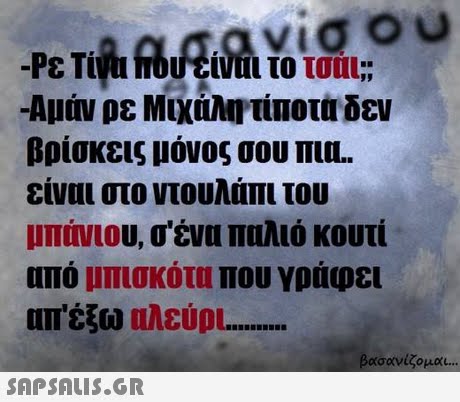 νίσου -Αμάν ρε Μιχάλη,τίποτα δεν βρίσκεις μόνος σου πυ είναι στο ντουλάπι του μπήνιου, σ ένα παλιό κουτί από μπισκότα που γράυει απ έξω ηλεύρι βασανίζομαι 