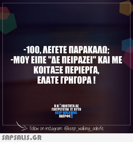 -100, ΑΕΓΕΤΕ ΠΑΡΑΚΑΛΩ; -ΜΟΥ ΕΙΠΕ ΑΕ ΠΕΙΡΑΖΕΙ ΚΑΙ ΜΕ ΚΟΙΤΑΞΕ ΠΕΡΙΕΡΓΑ, ΕΛΑΤΕ ΓΡΗΓΟΡΑ! Η Η ΊθΙΟΤΗΤΑ ΔΕ ΓΙΑΤΡΕΥΕΤΑΙ ΓΙ ΑΥΤΟ KEEP WALK NG AEP DE folow on instogram @keep _woking aderfe