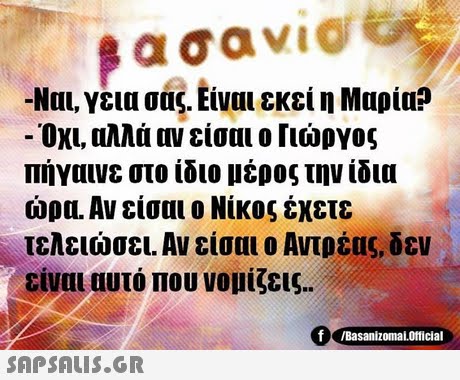βασαν1@ -Ναι, γεια σας. Είναι εκεί η Μαρία? Όχι, αλλά αν είσαι ο Γιώργος Πήγαινε στο ίδιο μέρος την ίδια ώρα. Αν είσαι ο Νίκος έχετε τελειώσει. Αν είσαι ο Αντρέας, δεν είναι αυτό που νομίζεις.. f Basanizomaloricial 