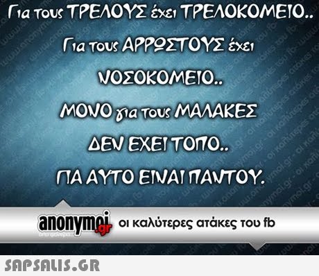 fia Τους ΤΡΕΛΟΥΣ έχει ΤΡΕΛΟΚΟΜΕΙΟ. Για τους ΑΡΡΟΣΤΟΥΣ έχε ΝΟΣΟΚΟΜΕΙΟ. MONO la τους ΜΑΛΑΚΕΣ ΔΕΝ ΕΧΕΙ ΤΟΠΟ. ΠΑ ΑΥΤΟ ΕΙΝΑΙ ΠΑΝΤΟΥ. anonymnie του fb Οι καλύτερες ατάκες 