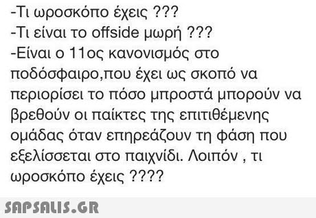 Τι ωροσκόπο έχεις ??? -Τι είναι το offside μωρή ??? -Είναι ο 11ος κανονισμός στο ποδόσφαιρο,που έχει ως σκοπό να περιορίσει το πόσο μπροστά μπορούν να βρεθούν οι παίκτες της επιτιθέμενης ομάδας όταν επηρεάζουν τη φάση που εξελίσσεται στο παιχνίδι. Λοιπόν, τι ωροσκόπο έχεις ???? 