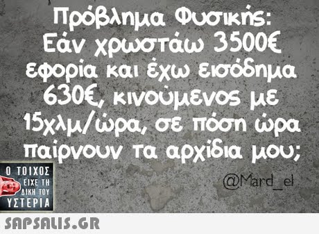 Πρόβλημα Φυσικης: Εάν χρωστάω 3500€ εφορία και έχω εισόδημα 630€, κινούμεν0s με 15χλμ/ώρα, σε πόση ώρα παιρνουν τα αρχιδια μου;  ΥΣΤΕΡΙΑ @Mard el 
