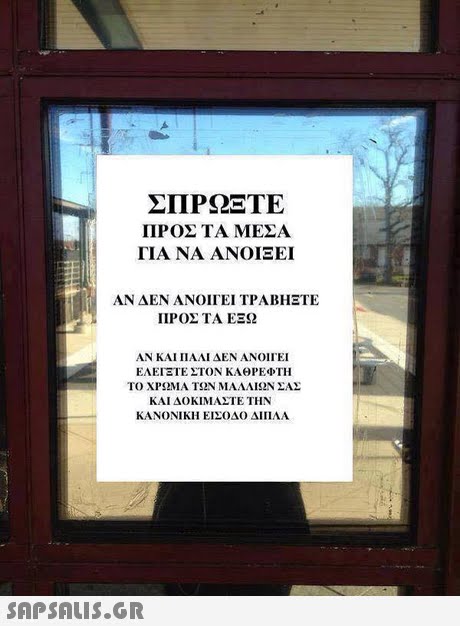 ΣΠΡΩΞΤΕ ΠΡΟΣ ΤΑ ΜΕΣΑ ΓΙΑ ΝΑ ΑΝΟΙΞΕΙ ΑΝ ΔΕΝ ΑΝΟΙΓΕΙ ΤΡΑΒΉΞΤΕ ΠΡΟΣ ΤΑ ΕΞΩ ΑΝ ΚΑΙ ΠΑΛΙ ΔΕΝ ΑΝΟΙΓΕΙ ΕΑΕΊΞΤΕ ΣΤΟΝ ΚΑΘΡΕΦΤΗ ΤΟ ΧΡΩΜΑ ΤΩΝ ΜΑΛΛΙΩΝ ΣΑΣ ΚΑΙ ΔΟΚΙΜΑΣΤΕ ΤΗΝ ΚΑΝΟΝΙΚΗ ΕΙΣΟΔΟ ΔΙΠΛΑ 