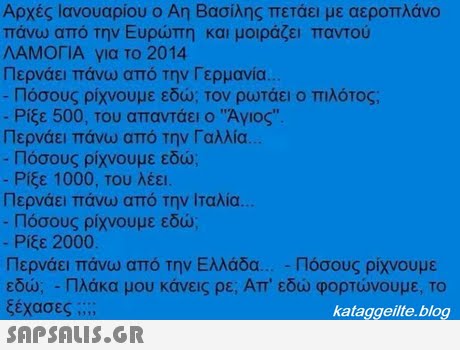 Αρχές Ιανουαρίου ο Αη Βασίλης πετάει με αεροπλάνο πάνω από την Ευρώπη και μοιράζει παντού ΛΑΜΟΓΙΑ για το 2014 Περνάει πάνω από την Γερμανία. Πόσους ρίχνουμε εδώ. Τον ρωτάει ο πιλότος; -Ρίξε 500, του απαντάει ο Αγιος. Περνάει πάνω από την Γαλλία. Πόσους ρίχνουμε εδώ; Ρίξε 1000. Του λέει. Περνάει πάνω από την Ιταλία. Πόσους ρίχνουμε εδώ Ρίξε 2000. Περνάει πάνω από την Ελλάδα Πόσους ρίχνουμε εδώ; -Πλάκα μου κάνεις ρε; Απ  εδώ φορτώνουμε, το ξέχασες ;;  kataggeilte.blog