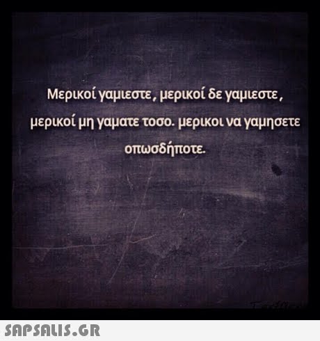 Μερικοί Υαμιεστε, μερικοί δε ναμιεστε, μερικοί μη γαματε τοσο, μερικοι να γαμησετε οπωσδήποτε. 