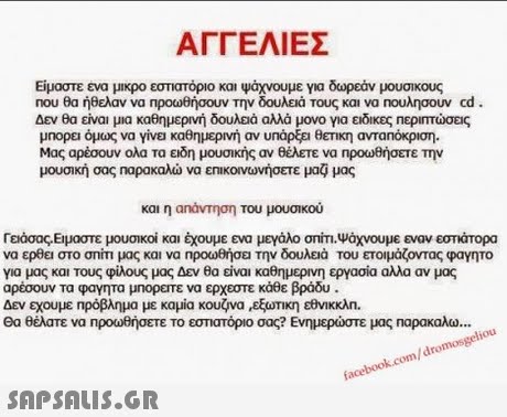 ΑΓΓΕΛΙΕΣ Είμαστε ενα μικρο εστιατόριο και Ψάχνουμε για δωρεάν μουσικους Που θα ήθελαν να προωθήσουν Την δουλειά τους και να nouAr σουν cd. Δεν θα είναι μια καθημερινή δουλειά αλλά μονο για ειδικές περιπτώσεις μπορει όμως να γίνο καθημερινή αν υπάρξει θετική ανταπόκριση. Μας αρέσουν ολα τα ειδη μουσικής αν θέλετε να npoo0θήσετε την μουσική σας ηαρακαλώ να ε πικο νωνήσετε μαΟ μας και η αηάντηση του μουσικού Γειάσας.Εμαστε μουσικοί και έχουμε ενα μεγάλο σπίτι-ψάχνουμε εναν εστάπορα να ερθει στο σπίτι μας και να ηροωθήσει την δουλειά του ετοιμάζοντας φαγητο για μας και τους φίλους μας Δεν θα είναι καθημερινη εργασία αλλα αν μας αρέσουν τα φαγητα μηορεπε να ερχεστε κάθε βράδυ Δεν εχουμε Πρόβλημα με καμία κουζνα ,εξωτικη εθνικκλη. Θα θέλατε να Προωθήσετε το εστιατόριο σας? Ενημερώστε μας Παρακαλω .. facebook.com/dromosgeliou