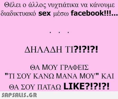 Θέλει ο άλλος νυχτιάτικα να κάνουμε διαδικτυακό sex μέσω facebook!! ΔΗΛΑΔΗ ΤΙ?!?!?! ΘΑ ΜΟΥ ΓΡΑΦΕΙΣ ΤΙ ΣΟΥ ΚΑΝΩ ΜΑΝΑ ΜΟΥ ΚΑΙ ΘΑ ΣΟΥ ΠΑΤΑΩ LIKE?!?!?! 