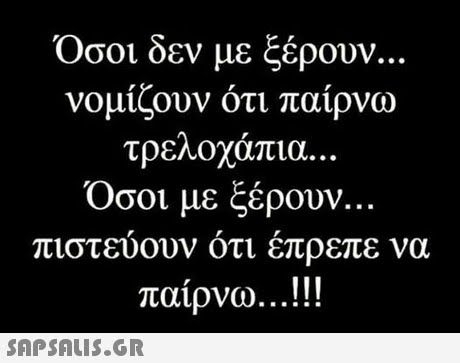 Οσοι δεν με ξέρουν.. νομίζουν ότι παίρνω τρεΛΟχαπια. . . Όσοι με ξέρουν. πιστ να εύουν ότι έπρεπε παίρνω.