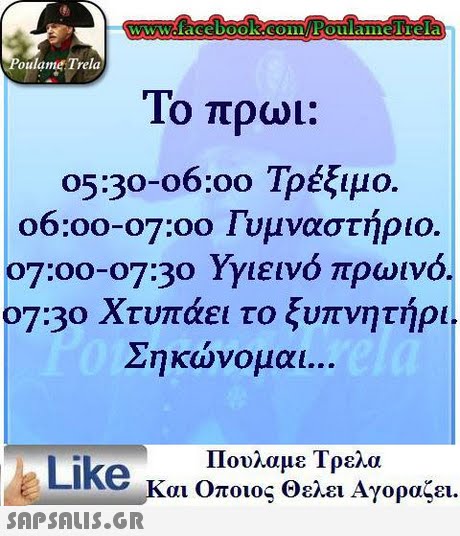 WwWcfacebooK COFoulaimelTela oulame Trela Το πρωι: 05:30-06:00 Τρέξιμο 06:00-07:00 Γυμναστήριο 07:00-07:30 Υγιεινό πρωινό. 07:30 Χτυπάει το ξυπνητήρι Σηκώνομαι Πουλαμε Τρελα Like και Οποιος Θελει Αγοραζει. 