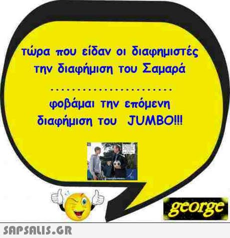 τώρα που είδαν οι διαφημιστές την διαφήμιση Του Σαμαρά φοβάμαι Την επόμενη διαφήμιση Του JUMBO!!! georg 