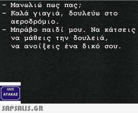 Μανωλιώ Πως πας; Καλά γιαγιά, δουλεύω στο αεροδρόμι Μπράβο παιδί μου . Να κάτσεις να μάθεις την δουλειά, να ανοίξεις ένα δικό σου ΟΔΟΣ ΑΤΑ ΚΑΣ