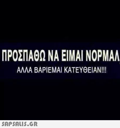 ΠΡΟΣΠΑΘΩ ΝΑ ΕΙΜΑΙ ΝΟΡΜΑΛ ΑΛΛΑ ΒΑΡΙΕΜΑΙ ΚΑΤΕΥΘΕΙΑΝ!!