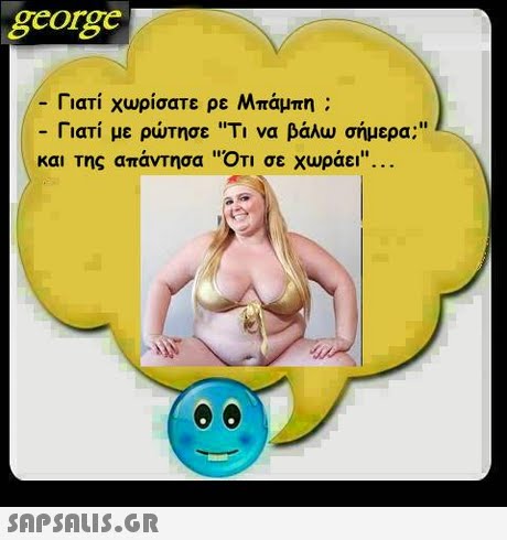 george -Γιατί χωρίσατε ρε Μπάμπη ; Γιατί με ρώτησε Ti να βάλω σήμερα; και της απάντησα ΟΤΙ σε χωράει . 