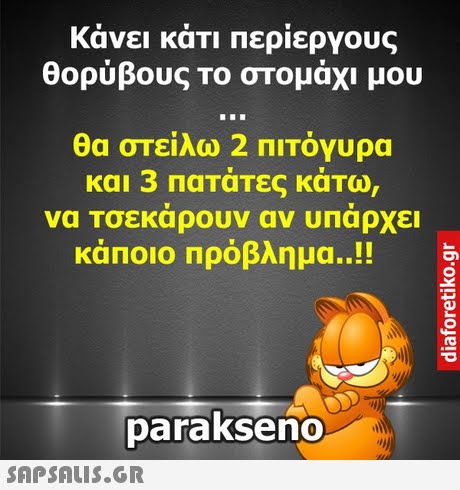 κάνει κάτι περίεργους θορύβους το στομάχι μου θα στείλω 2 ΠΙΤόγυρα και 3 πατάτες κάτω, να Τσεκάρουν αν υπαρχει κάποιο πρόβλημα..!! parakseno 