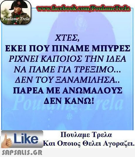 oulame Trela ΧΤΕΣ ΕΚΕΙ ΠΟΥ ΠΊΝΑΜΕ ΜΠΥΡΕΣ ΡΙΧΝΕΙ ΚΑΠΟΙΟΣ ΤΗΝ ΙΔΕΑ ΝΑ ΠΑΜΕ ΓΙΑ ΤΡΕΞΙΜΟ. ΔΕΝ ΤΟΥ ΞΑΝΑΜΊΛΗΣΑ. ΠΑΡΕΑ ΜΕ ΑΝΩΜΑΛΟΥΣ ΔΕΝ ΚΑΝΩ! Like κ Πουλαμε Τρελα αι Οποιος Θελει Αγοραζει.