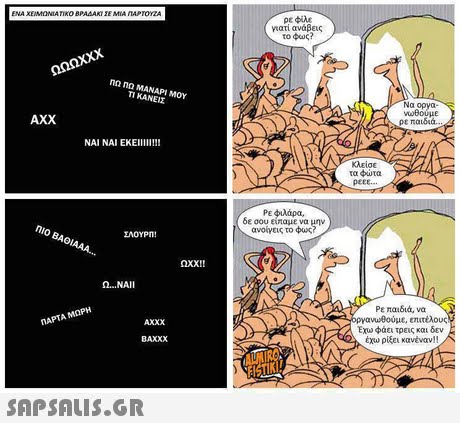 ENA XEMONIATIKO B ΤΙΚΟ ΒΡΑΔΑΚΙ ΣΕ ΜΙΑ ΠΑΡΤΟΥΖΑ ρε φίλε vari ανάβεις το φως? ΠΩ ΠΩ ΜΑΝΑΡΙ ΜΟΥ ΚΑΝΕΙΣ Να οργα w8ούμε ρε παιδιά AXX κλείσε τα φώτα peEE. Ρε φιλάρα. δε σου είπαμε να μην ανοίγεις το φως? ΠΙΟ ΒΑΘΙΑΑΑ ΣΑΟΥΡΜ 001! Ω ΝΑΙ 1 Ρε παιδιά, να ργανωΒούμε, επιτέλους Εχω φάει τρεις και δεν έχω ρίξει κανέναν!! ηΑΡΤΑ ΜΩΡΗ ΑΧΧΧ BAXXX 