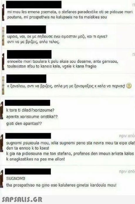 mi mou les emena psemata, o stefanos paradextike oti se pidouse mori poutana, mi prospatheis na kalupseis na tis malakies sou ωραια. ναι, οκ με ηηδουσε ενω ειμασταν μας , και am να με βριζεις απλα Τελος. εγινε? ennoeite mori tsoulara k polu aksia sou dosame, ante gamisou, toulaxiston afou to kaneis kala, vgale k kana fragko κ ξαναλεο, avn να βριζεις, ana μη με ξανα μοξεις κ καλα να περνας, k tora ti diladi?xorizoume? apanta xorisoume oristika?? giati den apantas?? πρν ano sugnomi psuxoula mou, xilia sugnomi pano sta nevra mou ta eipa ola! den ta ennoo k to kses k gia na pidiosouna me ton stefano, profanos den imoun arketa kalos k anagkastikes na pas me allon! SUGNOMD tha prospathiso na gino oso kaluteros ginetai kardoula mou! 