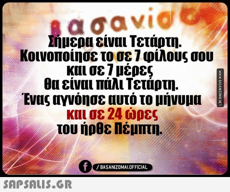Σήμερα είναι Τετάρτη. κοινοποιησε το σε φιλους σου και σε 7 μέρες θα είναι πάλι Τετάρτη. Ένας αγνόησε αυτό το μήνυμα και σε 24 ώρες του ήρθε Πέμπτη. 0 BASANIZ0MALOFFICIAL 