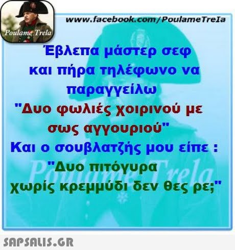 www.facebook.com/Poulame Trela oulame Trela Έβλεπα μάστερ σεφ και πήρα τηλέφωνο να παραγγείλω Δυο φωλιές χοιρινού με σως αγγουριού Και ο σουβλατζής μου είπε : Δυο πιτόγυρα Χωρίς κρεμμύδι δεν θες ρε; 