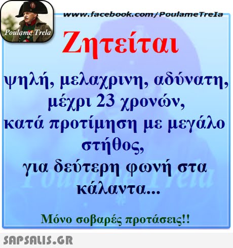 www.facebook.com/ Poulame Trela oulame Trela Ζητείται ψηλή, μελαχρινή, αδύνατη, μέχρι 23 χρονών, κατά προτίμηση με μεγάλο στήθος, γι α δεύτερη φωνή στα καηαντα Μόνο σοβαρές προτάσεις!! 