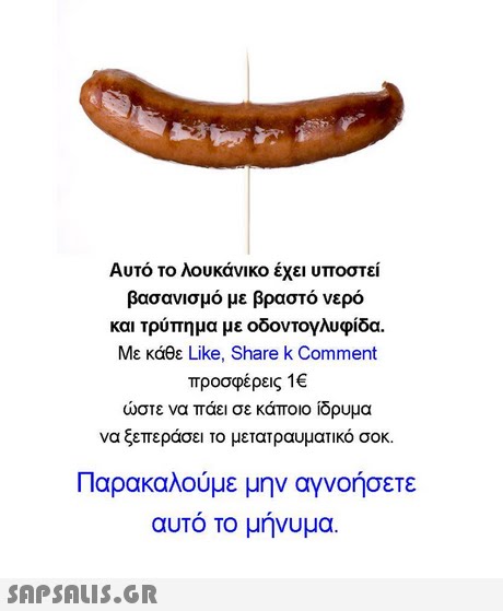 Αυτό το λουκάνικο έχει υποστεί βασανισμό με βραστό νερό και τρύπημα με οδοντογλυφίδα. Με κάθε Like, Share k Comment προσφέρεις 1€ ώστε να πάει σε κάποιο ίδρυμα να ξεπεράσει το μετατραυματικό σοκ. Παρακαλούμε μην αγνοήσετε αυτό το μήνυμα. 