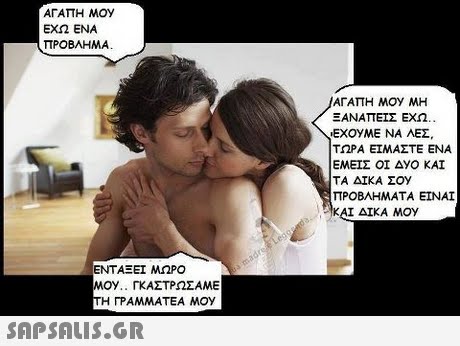 ΑΓΑΠΗ ΜΟΥ ΕΧΩ ΕΝΑ ΠΡΟΒΛΗΜΑ ΑΓΑΠΗ ΜΟΥ ΜΗ ΞΑΝΑΠΕΊΣ ΕΧΩ.. EXOyME ΝΑ ΛΕΣ. ΤΩΡΑ ΕΙΜΑΣΤΕ ΕΝΑ ΕΜΕΙΣ ΟΙ ΔΥΟ ΚΑΙ ΤΑ ΔΙΚΑ ΣΟΥ ΠΡΟΒΛΗΜΑΤΑ ΕΙΝΑΙ :AKAL ΔΙΚΑ ΜΟΥ ΕΝΤΑΞΕΙ ΜΩΡΟ ΜΟΥ.. ΓΚΑΣΤΡΩΣΑΜΕ Η ΓΡΑΜΜΑΤΕΑ MOy SAPSAIS.GR