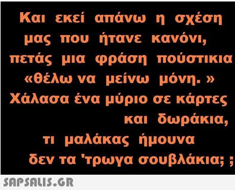 Και εκεί απάνω η σχέση μας που ήτανε κανόν, πετάς μια φράση πουστι κια «θέλω να μείνω μόνη.» χάλασα ένα μύριο σε κάρτες και δωράκια, Τι μαλάκας ήμουνα δεν τα  τρωγα σουβλάκια; ;