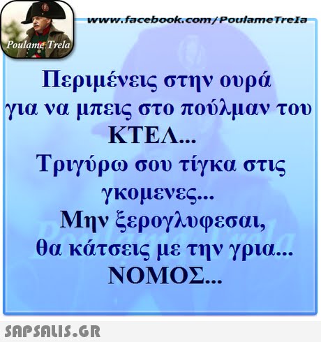 www.facebook.com/ Poulame Trela oulame Trela Περιμένεις στην ουρά για να μπεις στο πούλμαν του KTEA... Τριγύρω σου τίγκα στις γκομενες.. Μην ξερογλυφεσαι, θα κάτσεις με την γρια. ΝΟΜΟΣ 