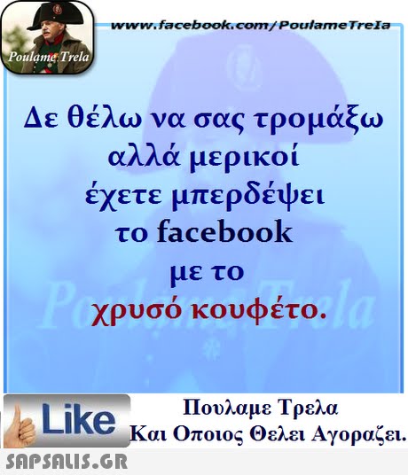 www.facebook.com/ Poulame Trela oulame Trela Δε θέλω να σας τρομάξω αλλά μερικοί έχετε μπερδέψει το facebook με το χρυσό κουφέτο. Πουλαμε Τρελά Like και Οποιος Θελει Αγοραζει. 