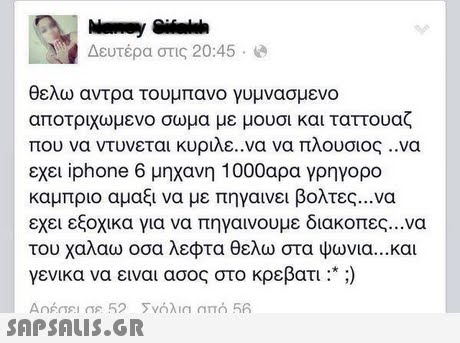 Δευτέρα στις 20:45 . θελω αντρα τουμπανο γυμνασμενο αποτριχωμενο σωμα με μουσι και τατουαζ που να ντυνεται κυριλε.να να πλουσιος ..να εχει iphone 6 μηχανη 1000αρα γρηγορο καμπριο αμαξι να με πηγαινει βολτες να εχει εξοχικα για να πηγαινουμε διακοπες να του χαλάω οσα λεφτα θελω στα ψωνια και γενικα να ειναι ασος στο κρεβάτι :* :)