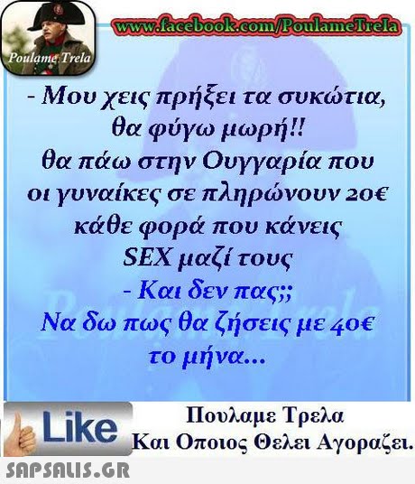 oulame Trela -Μου χεις πρήξει τα συκώτια, θα φύγω μωρή!! θα πάω στην Ουγγαρία που οι γυναίκες σε πληρώνουν 20€ κάθε φορά που κάνεις SEX μαζί τους Και δεν πας; Να δω πως θα ζήσεις με 40€ το μηνα Like κ Πουλαμε Τρελα αι Οποιος Θελει Αγοραζει. 