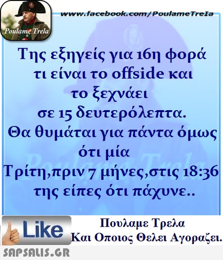 www.facebook.com/ Poulame Trela oulame Trela Της εξηγείς για 16η φορά τι είναι το offside και το ξεχνάει σε 15 δευτερόλεπτα. Θα θυμάται για πάντα όμως οτι μια Τρίτη,πριν 7 μήνες,στις 18:36 της ειπες οτι παχυνε Πουλαμε Τρελά Like και Οποιος θελει Αγοραζει. 