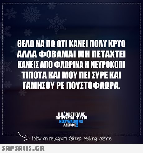 ΘΕΛΩ ΝΑ ΠΩ ΟΤΙ ΚΑΝΕΙ ΠΟΛΥ ΚΡΥΟ ΑΛΛΑ ΦΟΒΑΜΑΙ ΜΗ ΠΕΤΑΧΤΕΊ ΚΑΝΕΙΣ ΑΠΟ ΦΛΩΡΙΝΑ Η ΝΕΥΡΟΚΟΠΊ ΤΙΠΟΤΑ ΚΑΙ ΜΟΥ ΠΕΙ ΣΥΡΕ ΚΑΙ ΓΑΜΗΣΟΥ ΡΕΠΟΥΣΤΟΦΑΟΡΑ. HHIeIOTHTAAE Η H. ΙΘΙΟΤΗΤΑ ΔΕ ΓΙΑΤΡΕΥΕΤΑΙ Π. AYTO KEEP WALK NG ΜΕΡΦΕ folow on instagrom @keep_wakng aderfe 