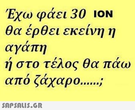 Εχω φάει 30 ΙΟΝ θα έρθει εκείνη η αγαπη ή στο τέλος θα πάω από ζάχαρο . 