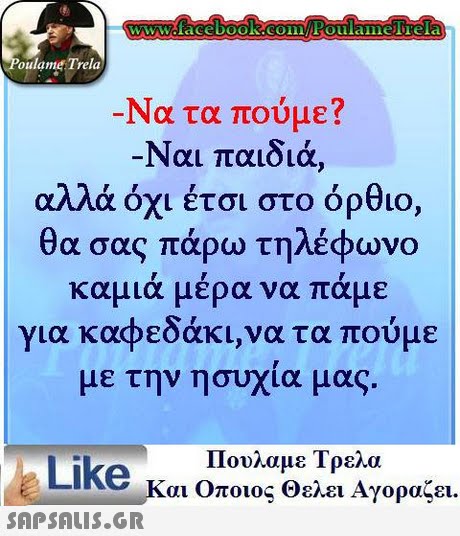 WWcfacebooK COinFoulaimelTela oulame Trela Να τα πούμε? Ναι παιδιά, αλλά όχι έτσι στο όρθιο, θα σας πάρω τηλέφωνο καμιά μέρα να πάμε για καφεδάκι,να τα πούμε με την ησυχία μας. Πουλαμε Τρελα Like και Οποιος θελει Αγοραζει. 