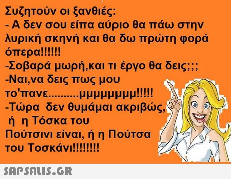 Συζητούν οι ξανθιές. -Α δεν σου είπα αύριο θα πάω στην λυρική σκηνή και θα δω πρώτη φορά Σοβαρά μωρή,και τι έργο θα δεις; Ναι,να δεις πως μου -Τώρα δεν θυμάμαι ακριβώς, Αν.NEO.D ή η Τόσκα Του 11ουΤσινι ειναι, η η ιιουΤσα | 